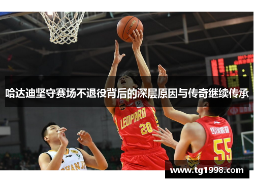 哈达迪坚守赛场不退役背后的深层原因与传奇继续传承